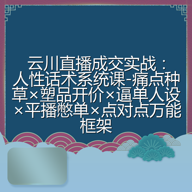 云川直播成交实战:人性话术系统课-痛点种草×塑品开价×逼单人设×平播憋单×点对点万能框架