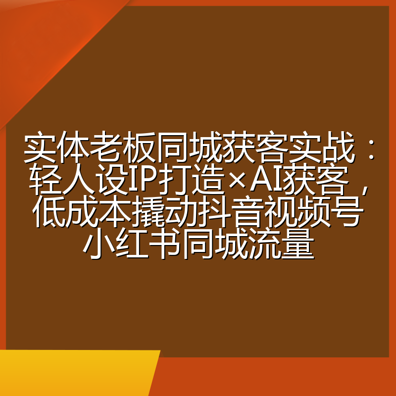 实体老板同城获客实战:轻人设IP打造×AI获客,低成本撬动抖音视频号小红书同城流量