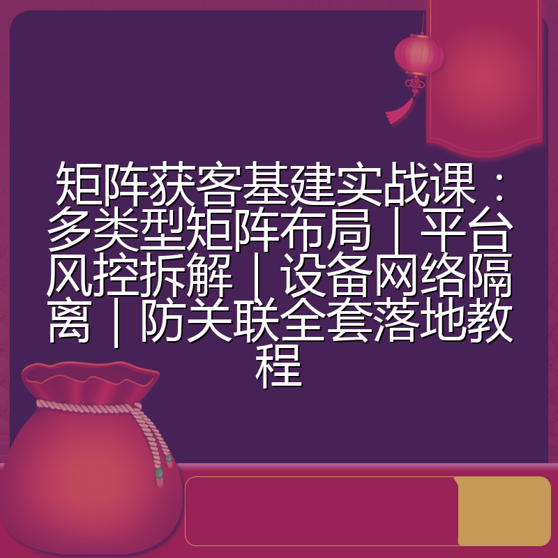 矩阵获客基建实战课:多类型矩阵布局|平台风控拆解|设备网络隔离|防关联全套落地教程