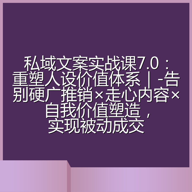 私域文案实战课7.0：重塑人设价值体系｜-告别硬广推销×走心内容×自我价值塑造，实现被动成交