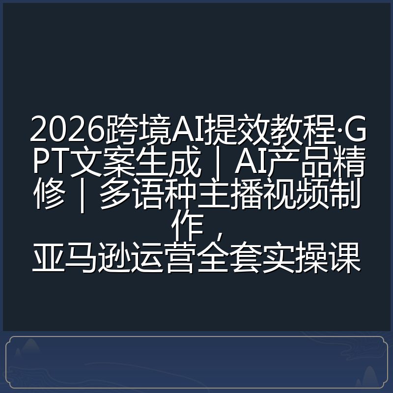 2026跨境AI提效教程·GPT文案生成|AI产品精修|多语种主播视频制作,亚马逊运营全套实操课