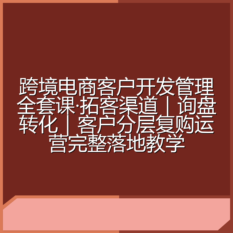 跨境电商客户开发管理全套课·拓客渠道|询盘转化|客户分层复购运营完整落地教学