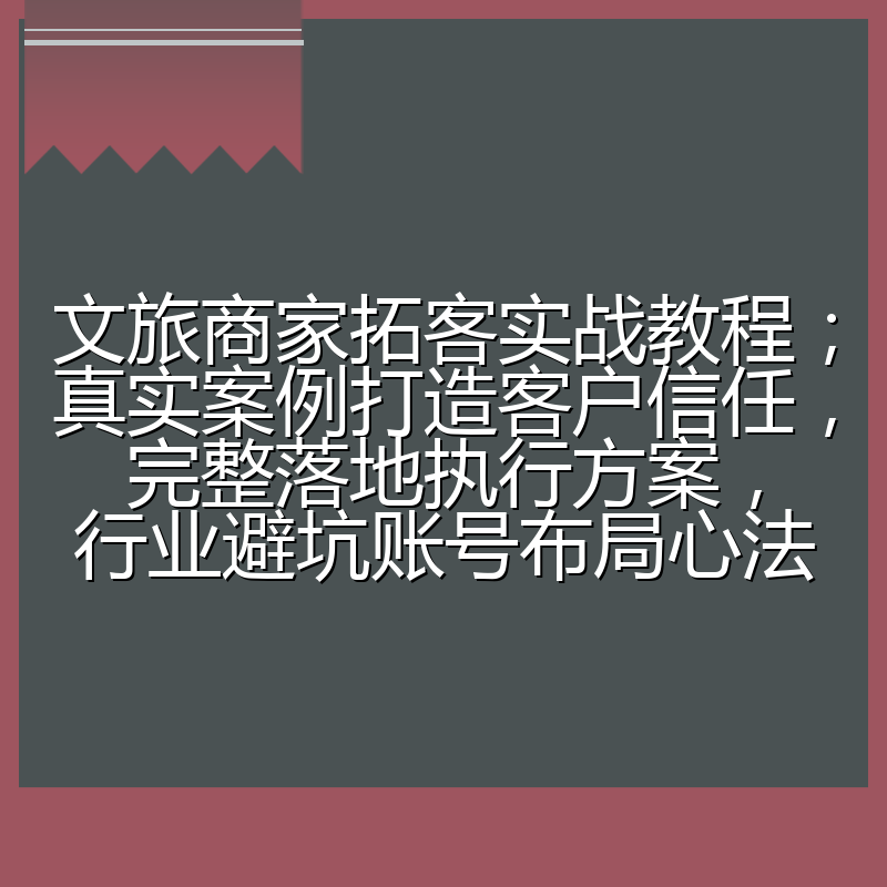文旅商家拓客实战教程;真实案例打造客户信任,完整落地执行方案,行业避坑账号布局心法