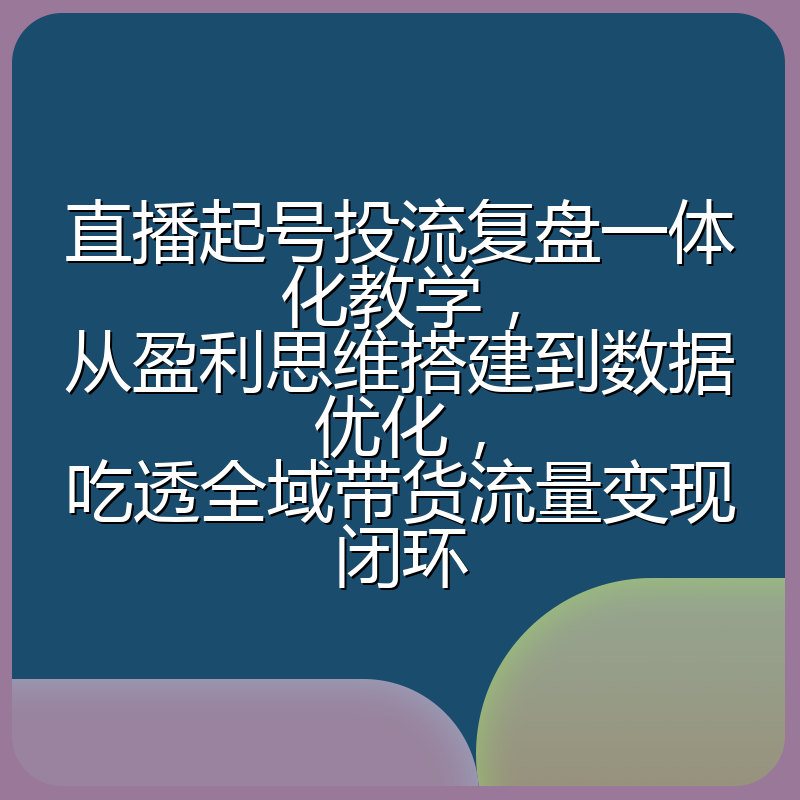 直播起号投流复盘一体化教学,从盈利思维搭建到数据优化,吃透全域带货流量变现闭环