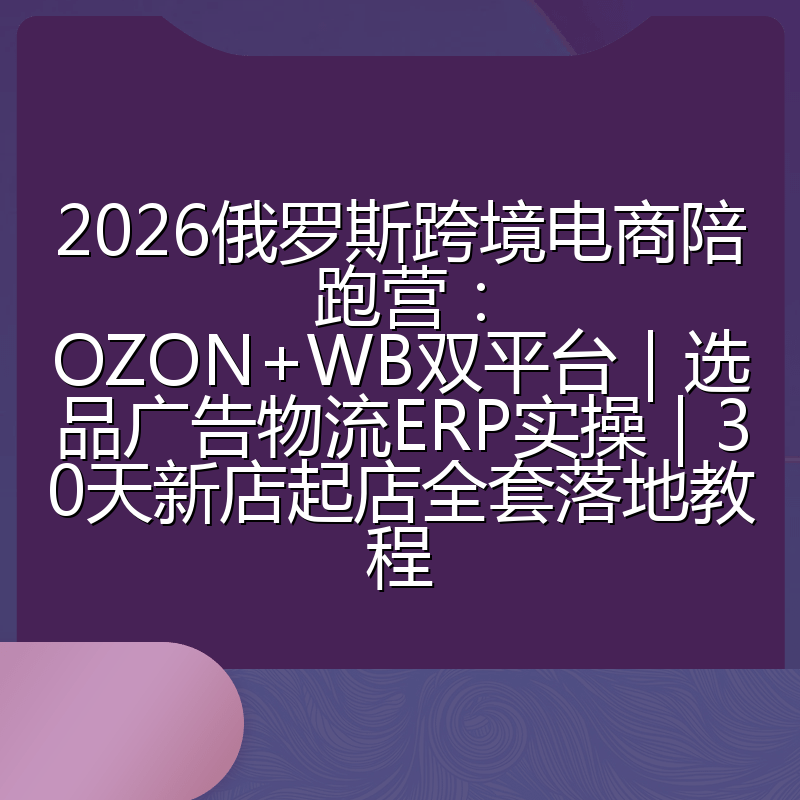 2026俄罗斯跨境电商陪跑营:OZON+WB双平台|选品广告物流ERP实操|30天新店起店全套落地教程