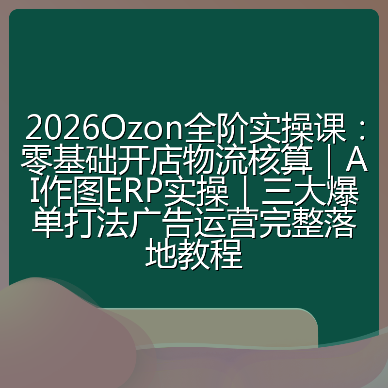 2026Ozon全阶实操课:零基础开店物流核算|AI作图ERP实操|三大爆单打法广告运营完整落地教程