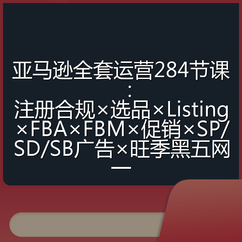亚马逊全套运营284节课：注册合规×选品×Listing×FBA×FBM×促销×SP/SD/SB广告×旺季黑五网一