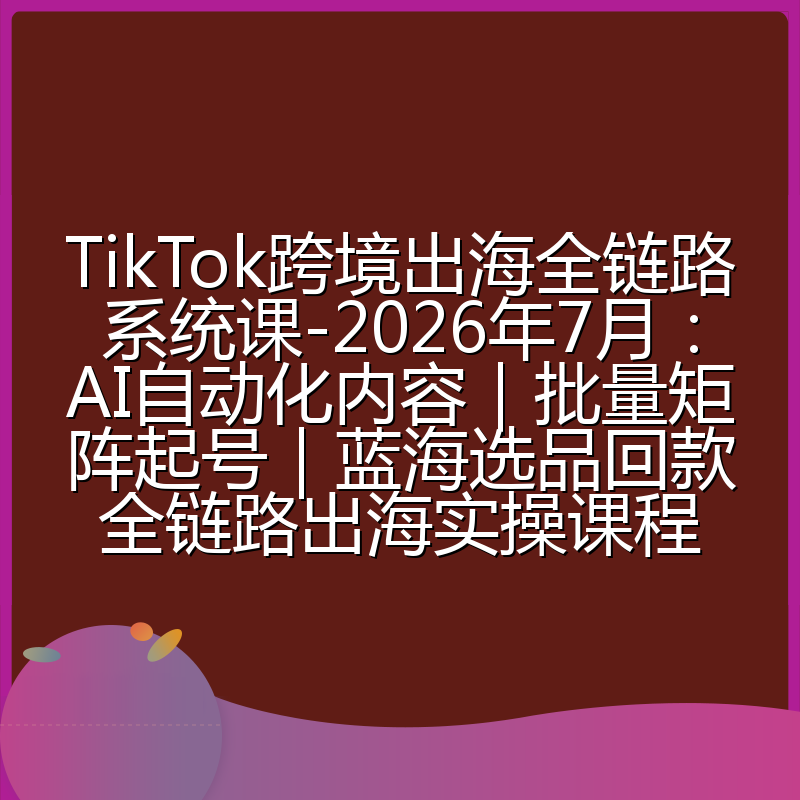 TikTok跨境出海全链路系统课-2026年7月:AI自动化内容|批量矩阵起号|蓝海选品回款全链路出海实操课程