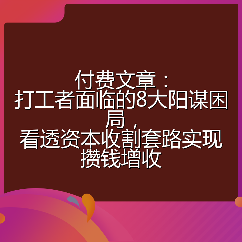 付费文章：打工者面临的8大阳谋困局，看透资本收割套路实现攒钱增收