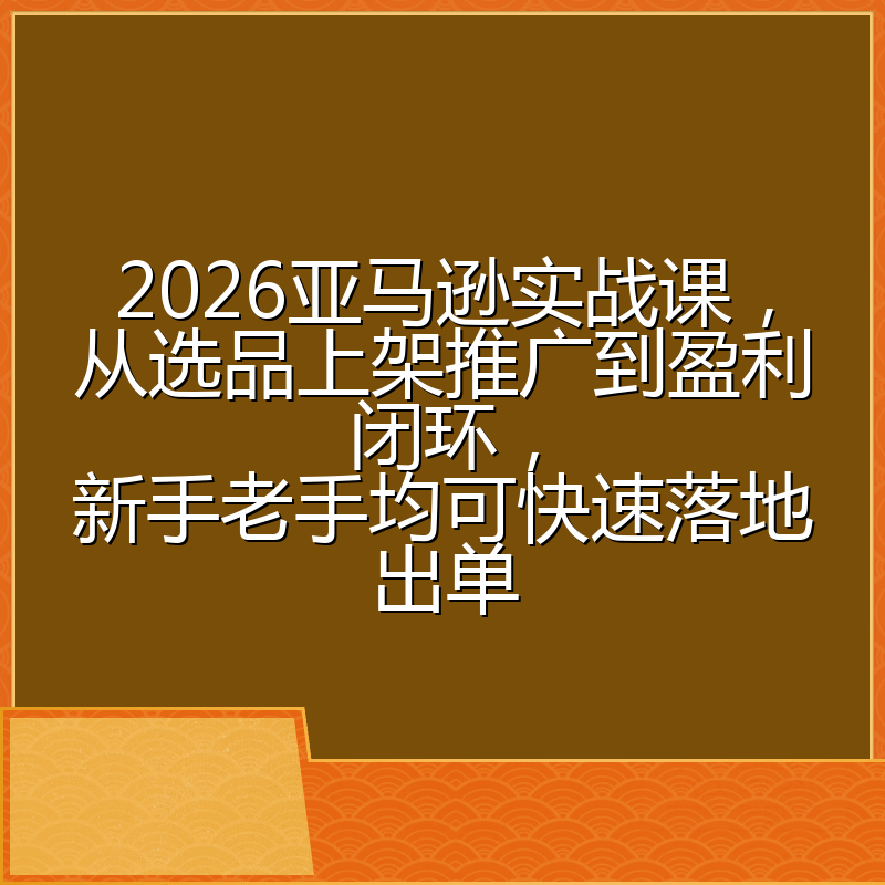 2026亚马逊实战课，从选品上架推广到盈利闭环，新手老手均可快速落地出单