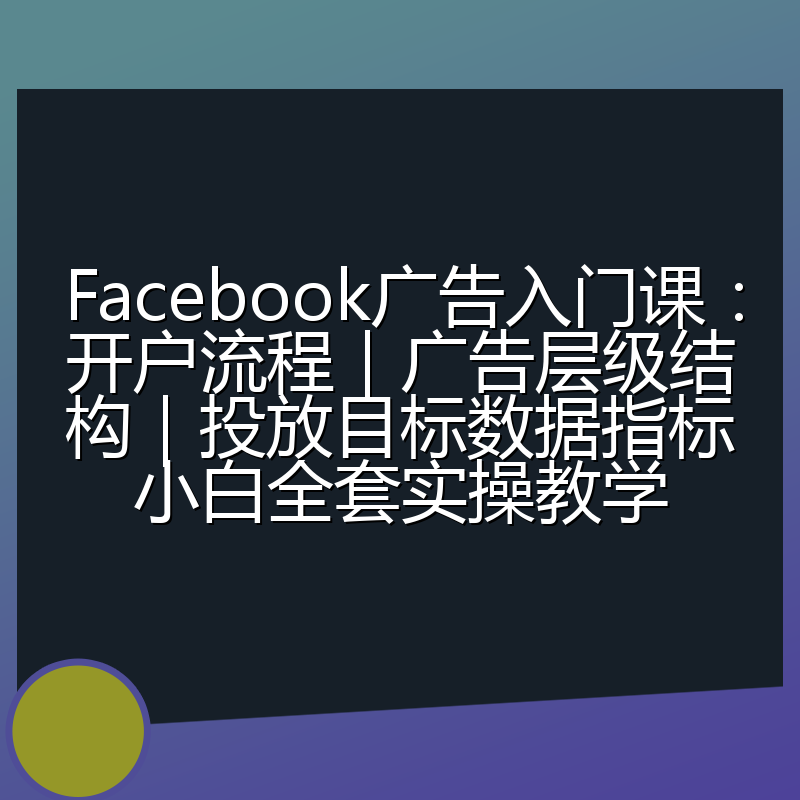 Facebook广告入门课：开户流程｜广告层级结构｜投放目标数据指标小白全套实操教学