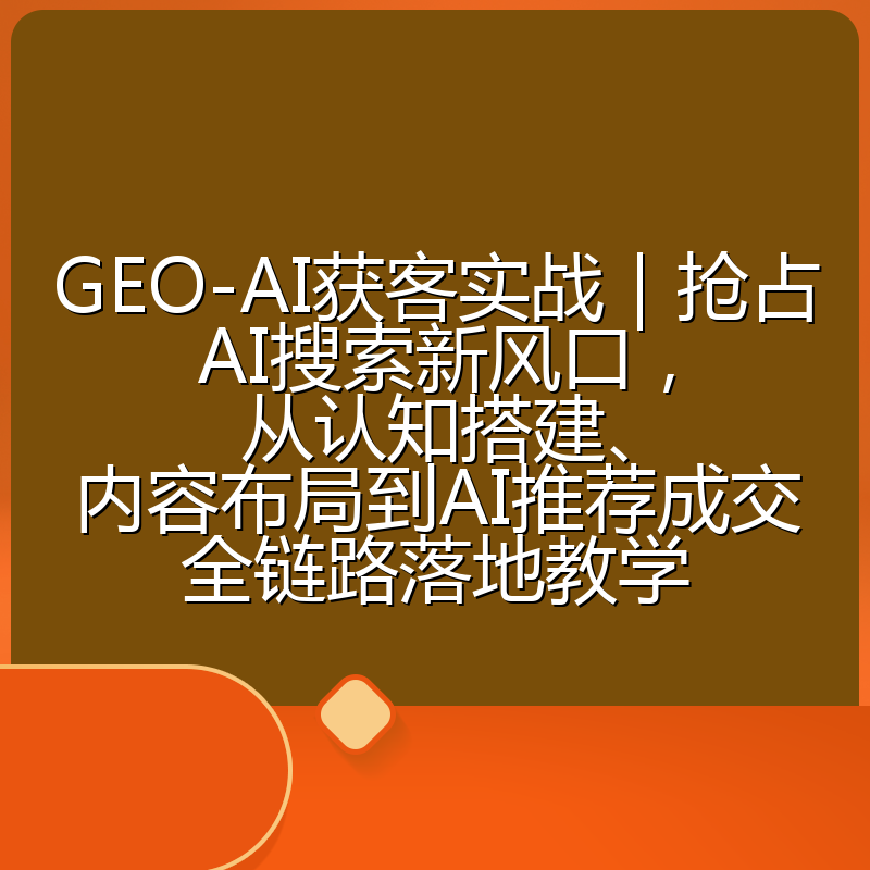 GEO-AI获客实战|抢占AI搜索新风口,从认知搭建、内容布局到AI推荐成交全链路落地教学