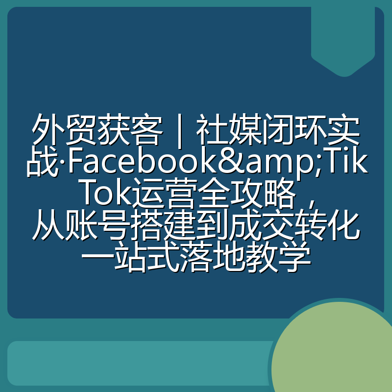 外贸获客|社媒闭环实战·Facebook&TikTok运营全攻略,从账号搭建到成交转化一站式落地教学