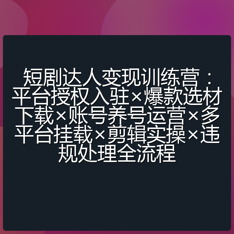 短剧达人变现训练营：平台授权入驻×爆款选材下载×账号养号运营×多平台挂载×剪辑实操×违规处理全流程