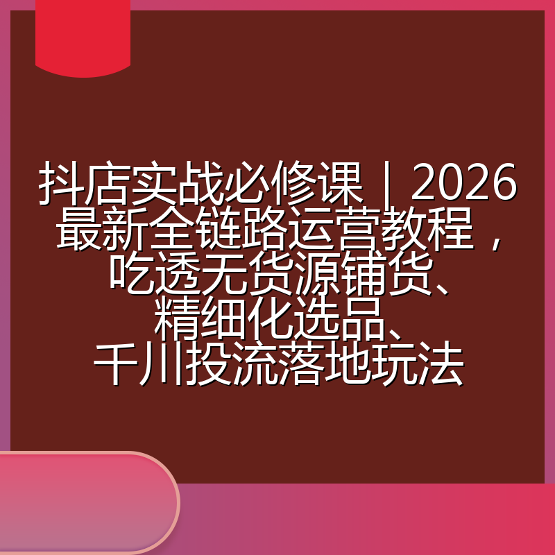 抖店实战必修课｜2026最新全链路运营教程，吃透无货源铺货、精细化选品、千川投流落地玩法