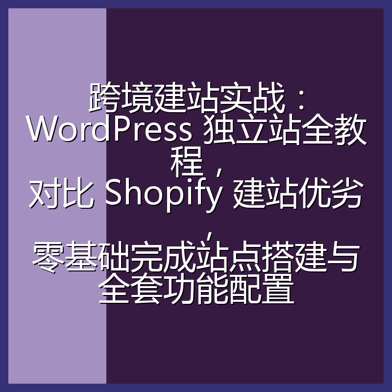 跨境建站实战:WordPress 独立站全教程,对比 Shopify 建站优劣,零基础完成站点搭建与全套功能配置