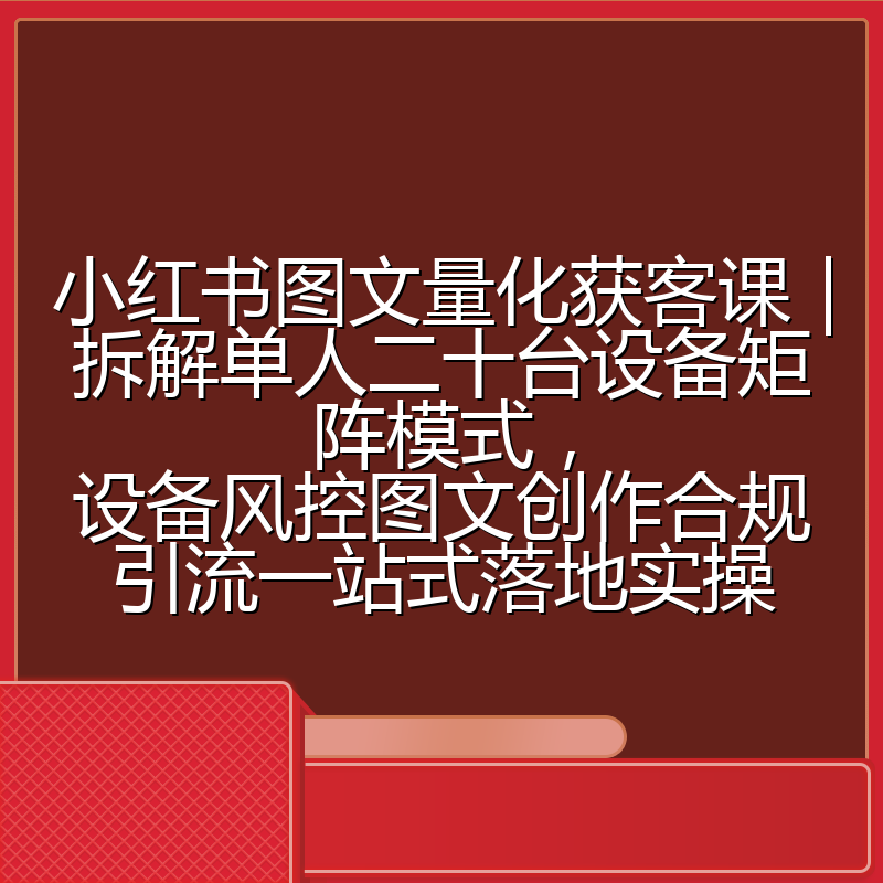 小红书图文量化获客课｜拆解单人二十台设备矩阵模式，设备风控图文创作合规引流一站式落地实操