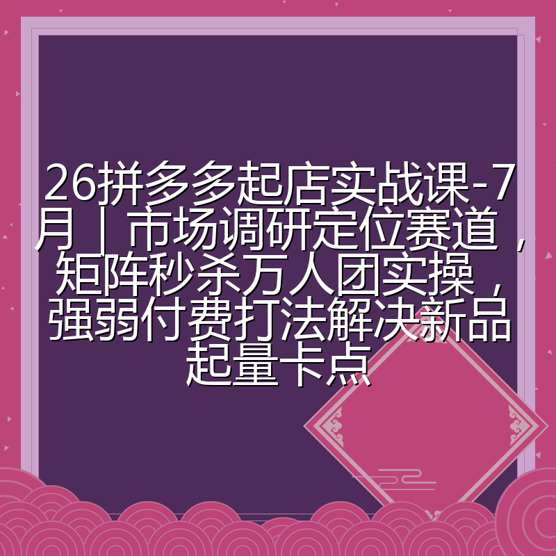 26拼多多起店实战课-7月｜市场调研定位赛道，矩阵秒杀万人团实操，强弱付费打法解决新品起量卡点