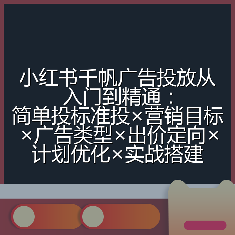 小红书千帆广告投放从入门到精通:简单投标准投×营销目标×广告类型×出价定向×计划优化×实战搭建