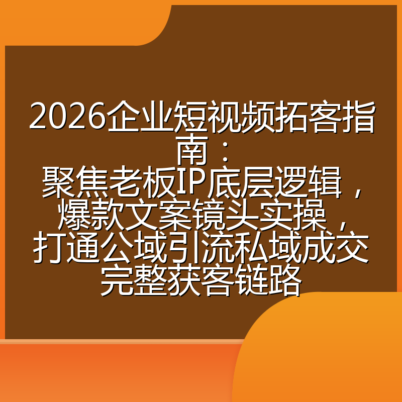 2026企业短视频拓客指南:聚焦老板IP底层逻辑,爆款文案镜头实操,打通公域引流私域成交完整获客链路