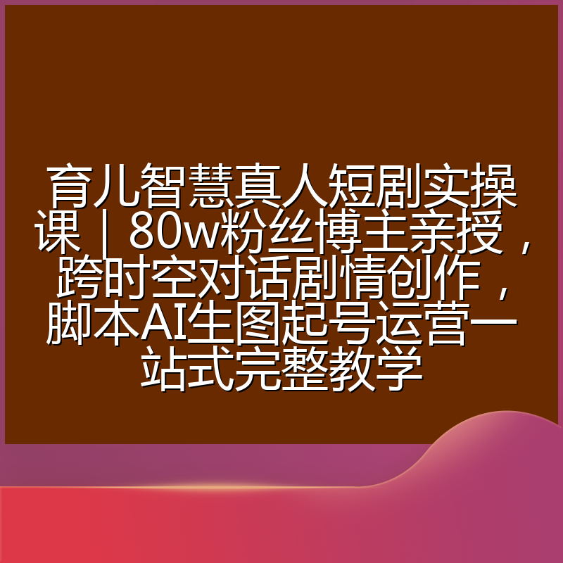 育儿智慧真人短剧实操课|80w粉丝博主亲授,跨时空对话剧情创作,脚本AI生图起号运营一站式完整教学