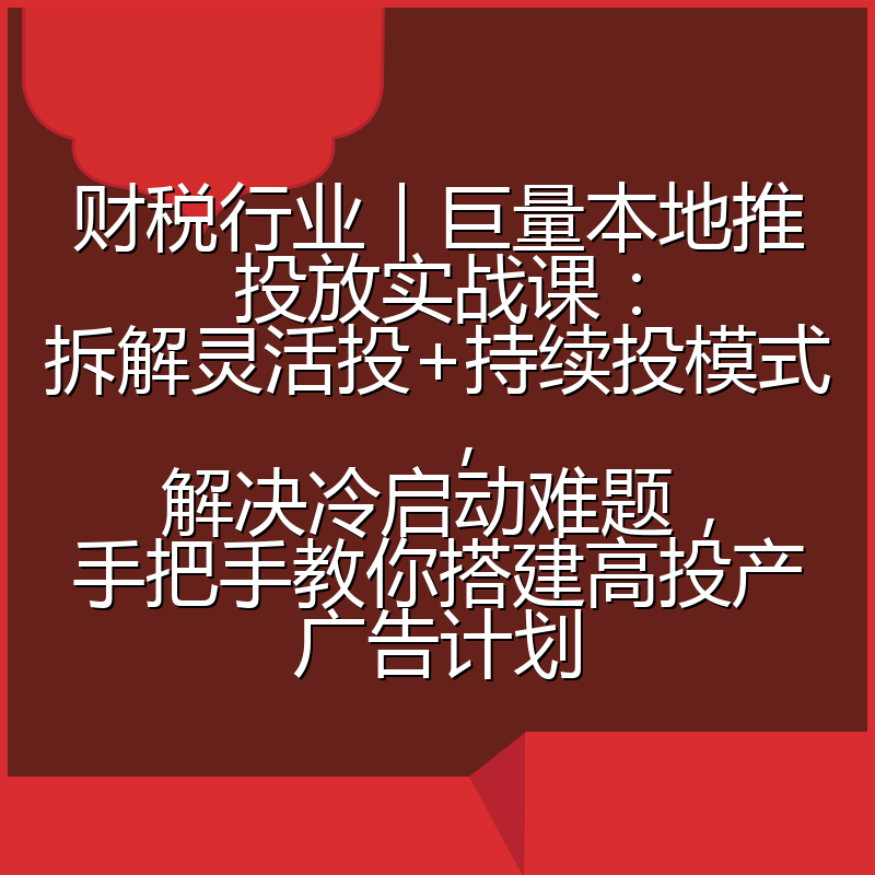 财税行业|巨量本地推投放实战课:拆解灵活投+持续投模式,解决冷启动难题,手把手教你搭建高投产广告计划