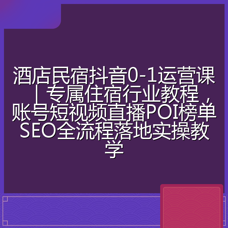 酒店民宿抖音0-1运营课|专属住宿行业教程,账号短视频直播POI榜单SEO全流程落地实操教学