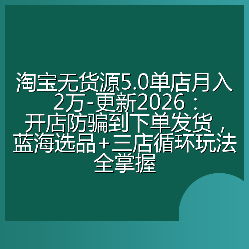 淘宝无货源5.0单店月入2万-更新2026:开店防骗到下单发货,蓝海选品+三店循环玩法全掌握