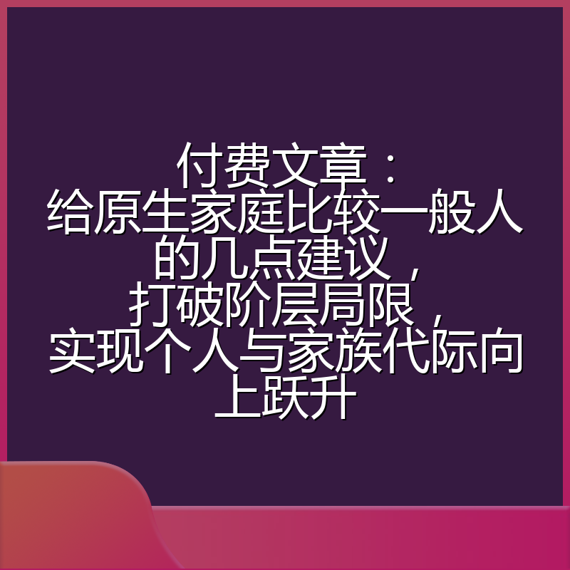 付费文章:给原生家庭比较一般人的几点建议,打破阶层局限,实现个人与家族代际向上跃升