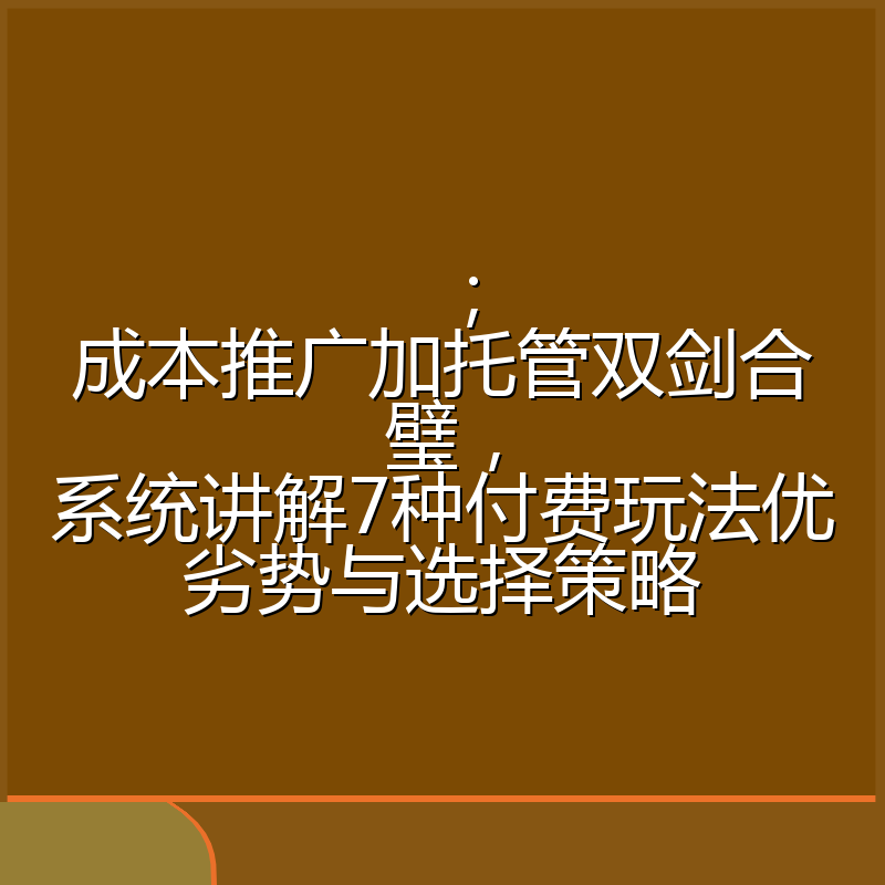 ;成本推广加托管双剑合璧,系统讲解7种付费玩法优劣势与选择策略