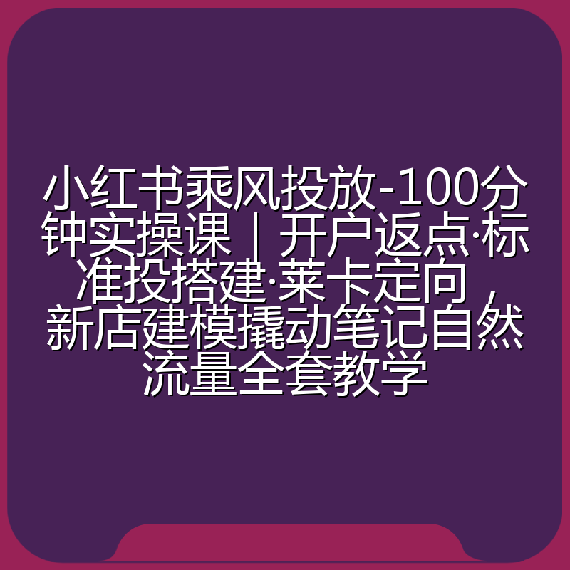 小红书乘风投放-100分钟实操课|开户返点·标准投搭建·莱卡定向,新店建模撬动笔记自然流量全套教学