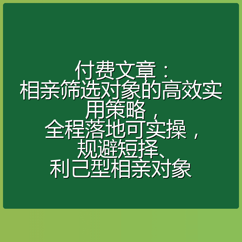 付费文章:相亲筛选对象的高效实用策略,全程落地可实操,规避短择、利己型相亲对象