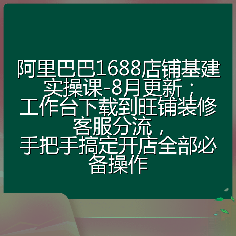 阿里巴巴1688店铺基建实操课-8月更新；工作台下载到旺铺装修客服分流，手把手搞定开店全部必备操作
