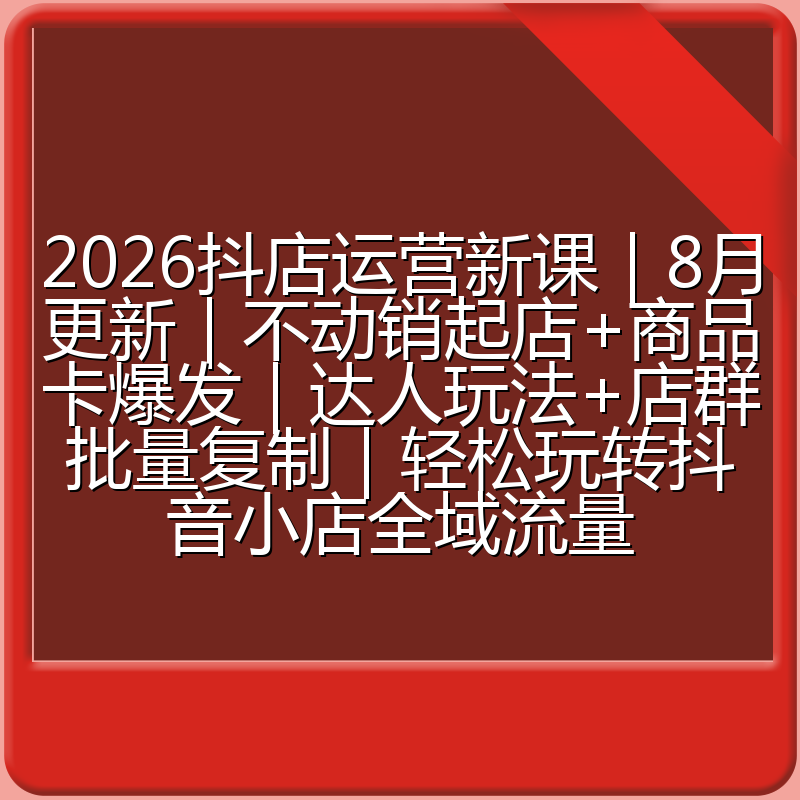 2026抖店运营新课|8月更新|不动销起店+商品卡爆发|达人玩法+店群批量复制|轻松玩转抖音小店全域流量