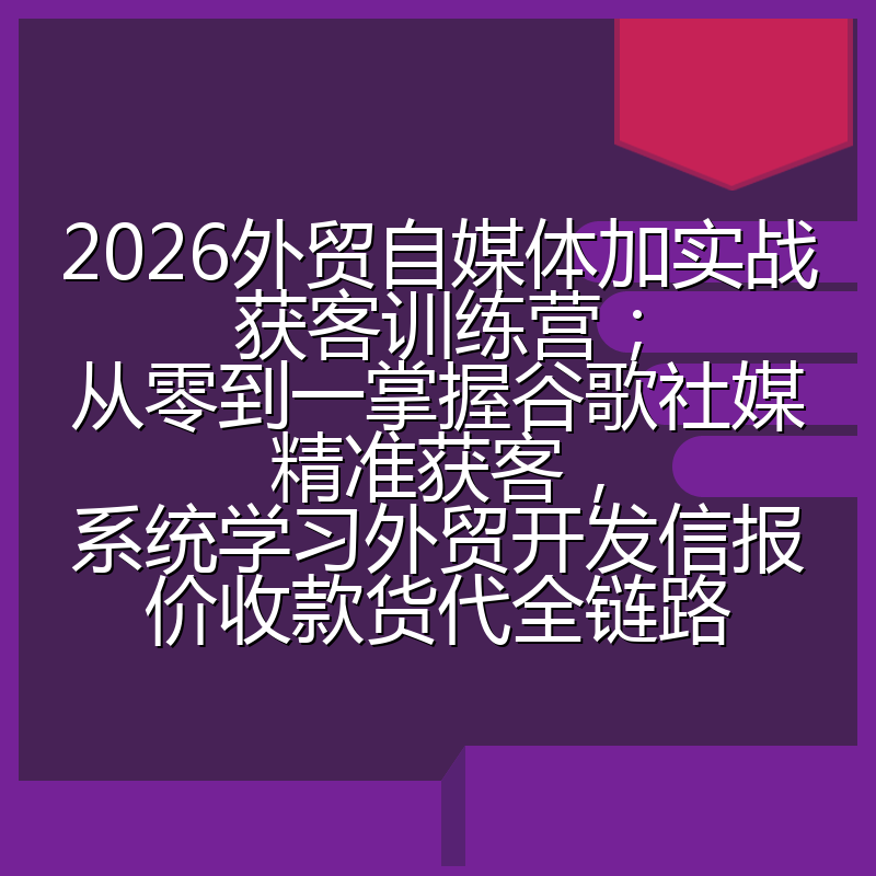 2026外贸自媒体加实战获客训练营;从零到一掌握谷歌社媒精准获客,系统学习外贸开发信报价收款货代全链路