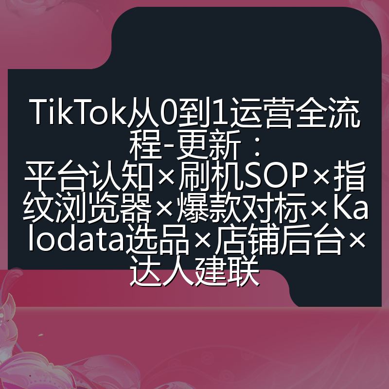 TikTok从0到1运营全流程-更新:平台认知×刷机SOP×指纹浏览器×爆款对标×Kalodata选品×店铺后台×达人建联