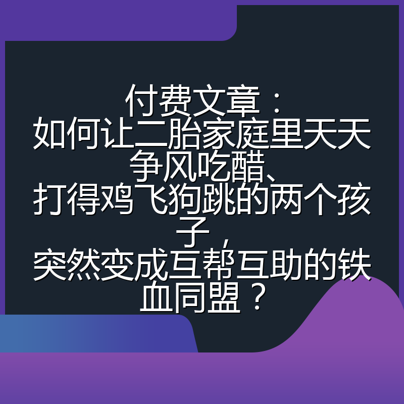 付费文章:如何让二胎家庭里天天争风吃醋、打得鸡飞狗跳的两个孩子,突然变成互帮互助的铁血同盟?