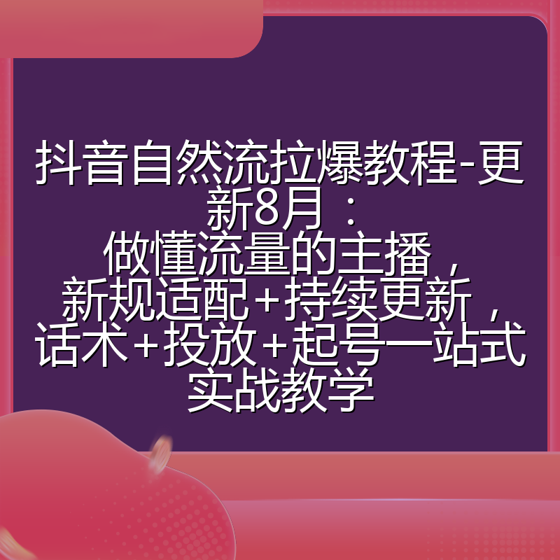 抖音自然流拉爆教程-更新8月：做懂流量的主播，新规适配+持续更新，话术+投放+起号一站式实战教学