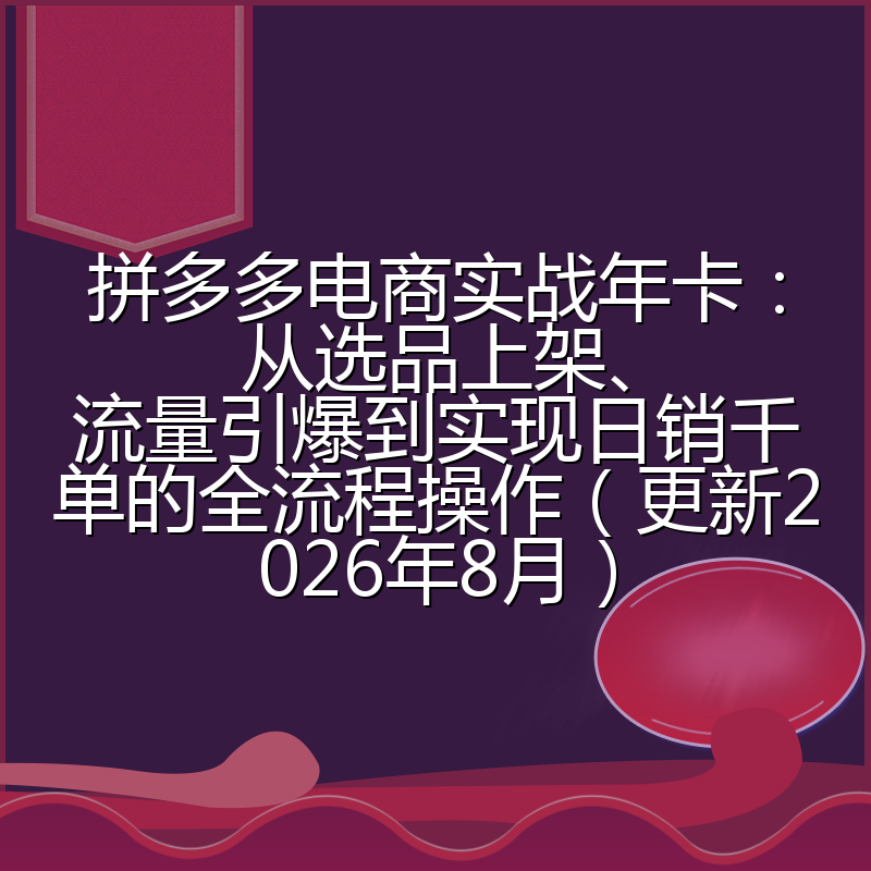 拼多多电商实战年卡:从选品上架、流量引爆到实现日销千单的全流程操作(更新2026年8月)