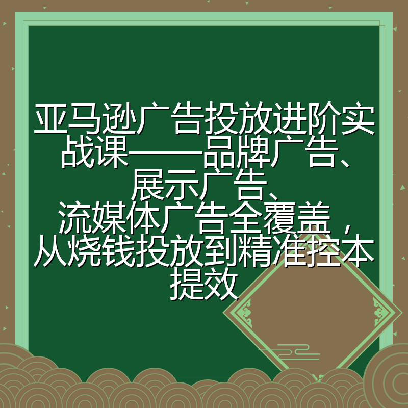 亚马逊广告投放进阶实战课——品牌广告、展示广告、流媒体广告全覆盖,从烧钱投放到精准控本提效