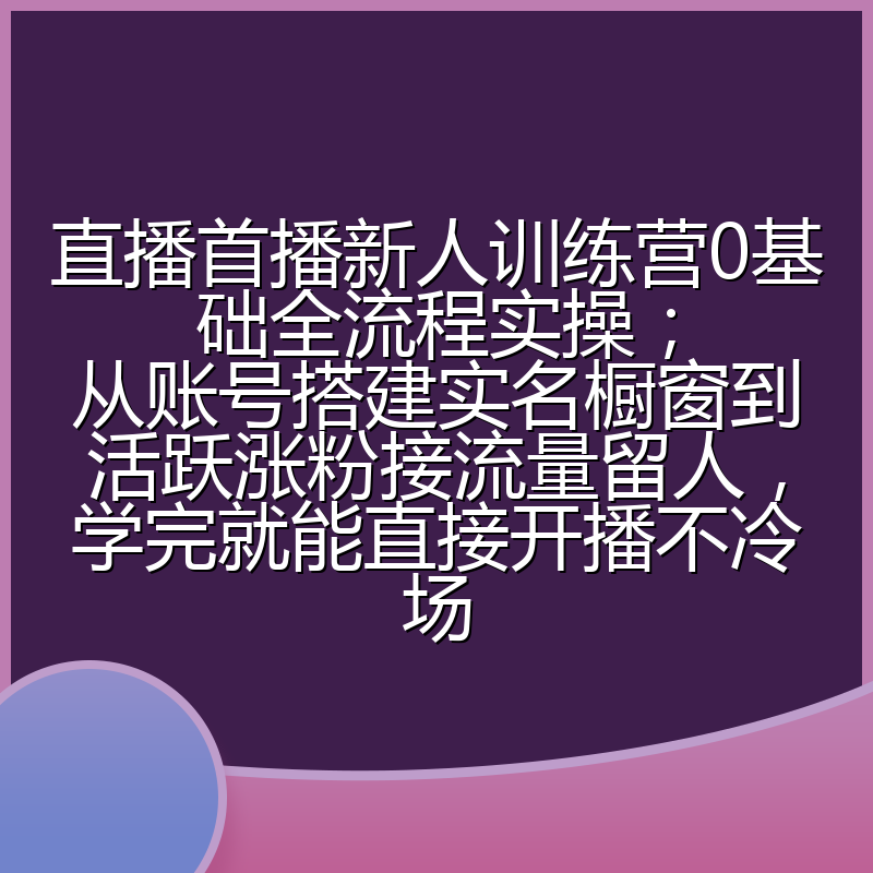 直播首播新人训练营0基础全流程实操;从账号搭建实名橱窗到活跃涨粉接流量留人,学完就能直接开播不冷场
