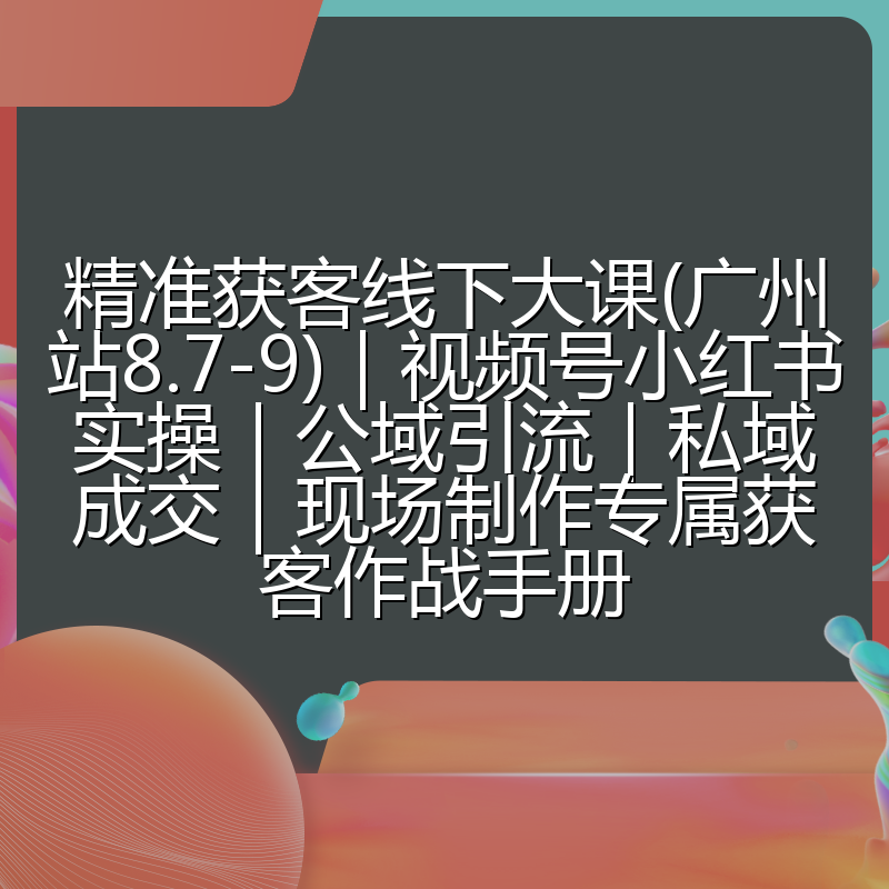 精准获客线下大课(广州站8.7-9)|视频号小红书实操|公域引流|私域成交|现场制作专属获客作战手册
