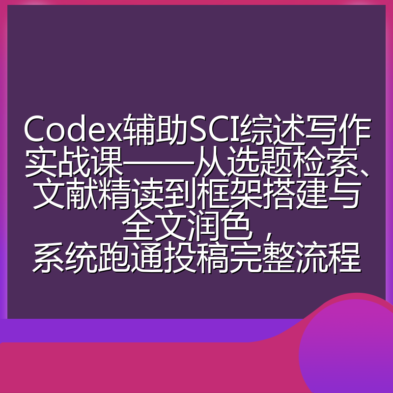 Codex辅助SCI综述写作实战课——从选题检索、文献精读到框架搭建与全文润色，系统跑通投稿完整流程