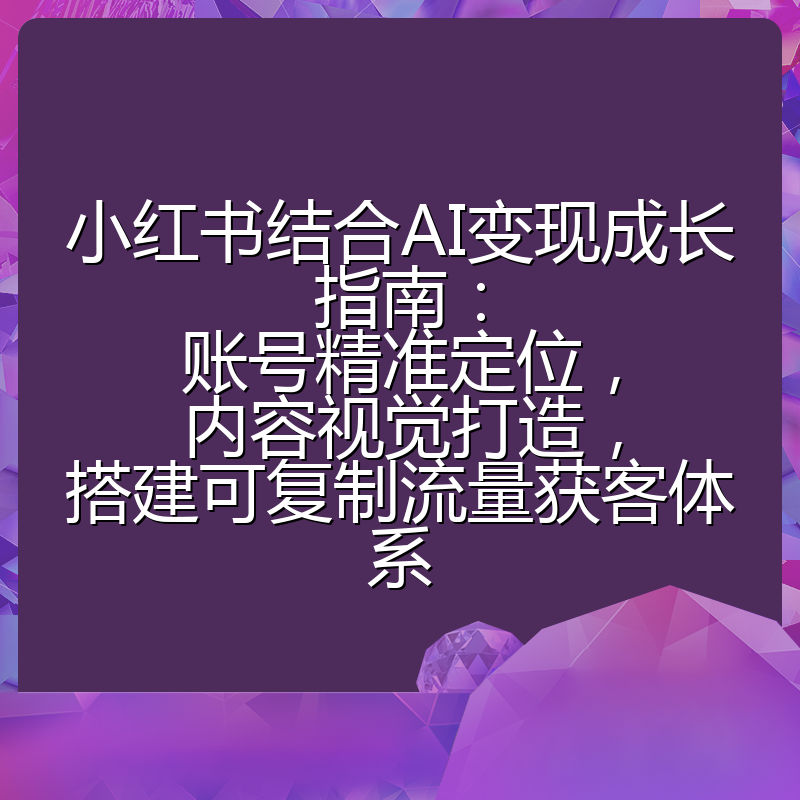 小红书结合AI变现成长指南:账号精准定位,内容视觉打造,搭建可复制流量获客体系