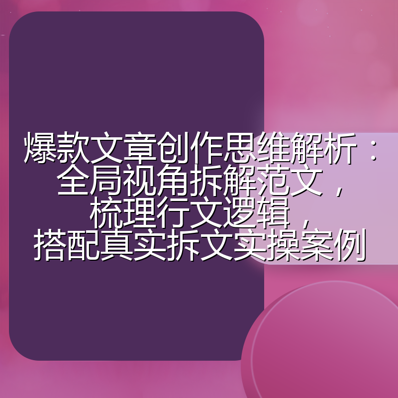 爆款文章创作思维解析:全局视角拆解范文,梳理行文逻辑,搭配真实拆文实操案例