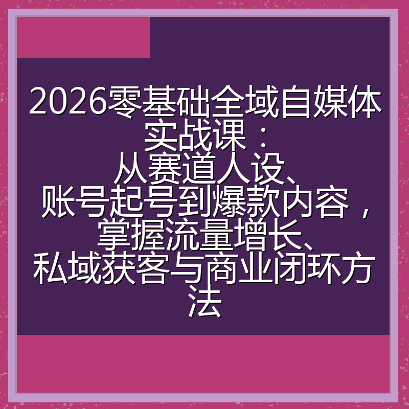 2026零基础全域自媒体实战课：从赛道人设、账号起号到爆款内容，掌握流量增长、私域获客与商业闭环方法