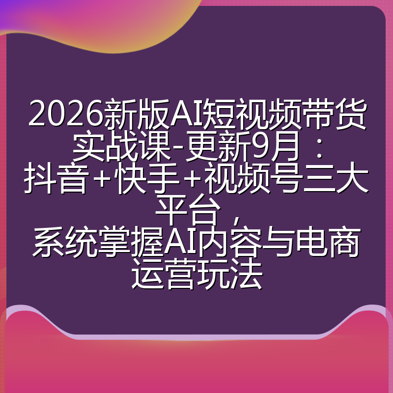 2026新版AI短视频带货实战课-更新9月：抖音+快手+视频号三大平台，系统掌握AI内容与电商运营玩法