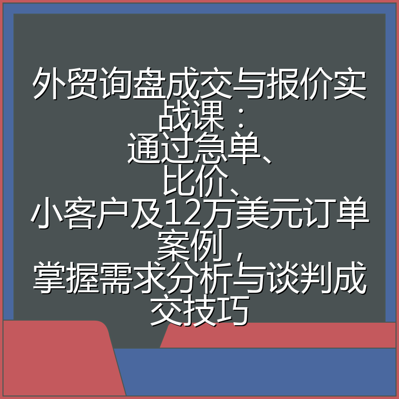 外贸询盘成交与报价实战课:通过急单、比价、小客户及12万美元订单案例,掌握需求分析与谈判成交技巧