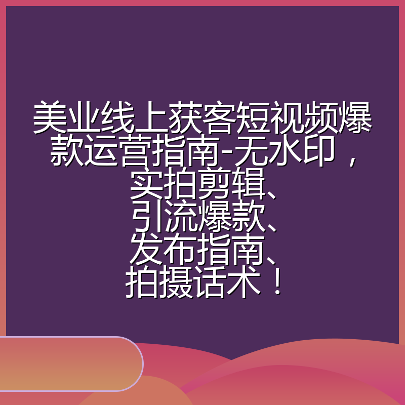 美业线上获客短视频爆款运营指南-无水印,实拍剪辑、引流爆款、发布指南、拍摄话术!
