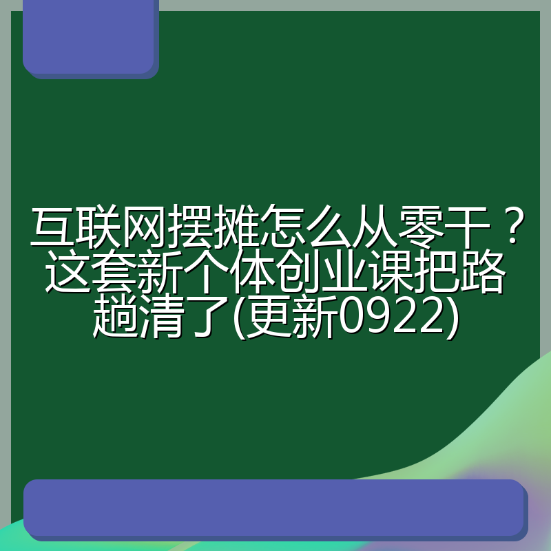 互联网摆摊怎么从零干?这套新个体创业课把路趟清了(更新0922)